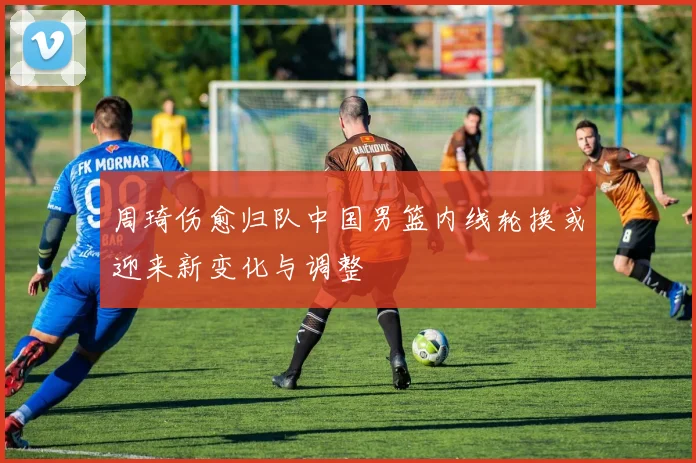 周琦伤愈归队中国男篮内线轮换或迎来新变化与调整