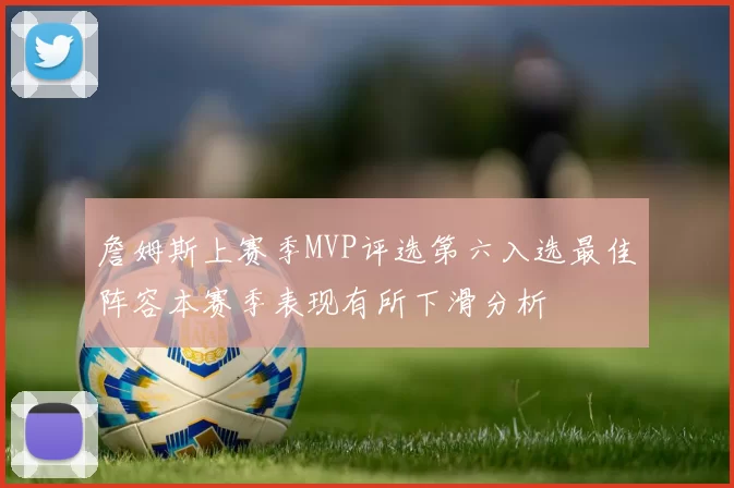 詹姆斯上赛季MVP评选第六入选最佳阵容本赛季表现有所下滑分析