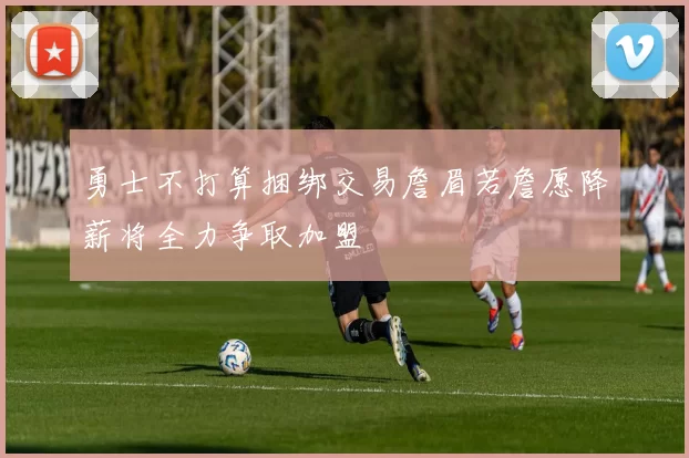 勇士不打算捆绑交易詹眉若詹愿降薪将全力争取加盟