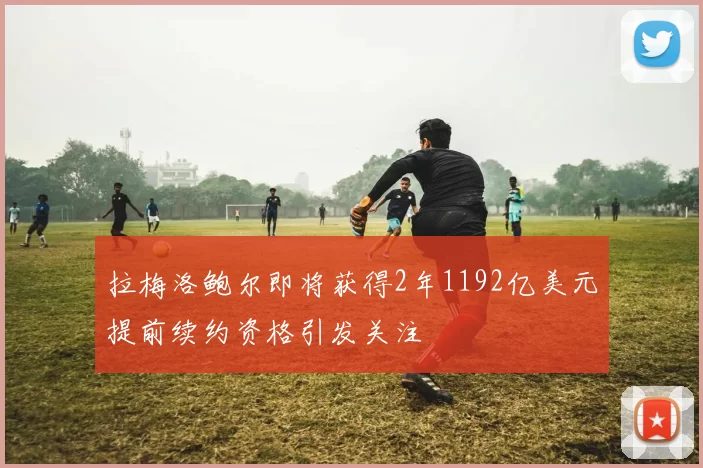 拉梅洛鲍尔即将获得2年1192亿美元提前续约资格引发关注
