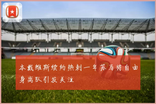 本戴维斯续约热刺一年苏马将自由身离队引发关注