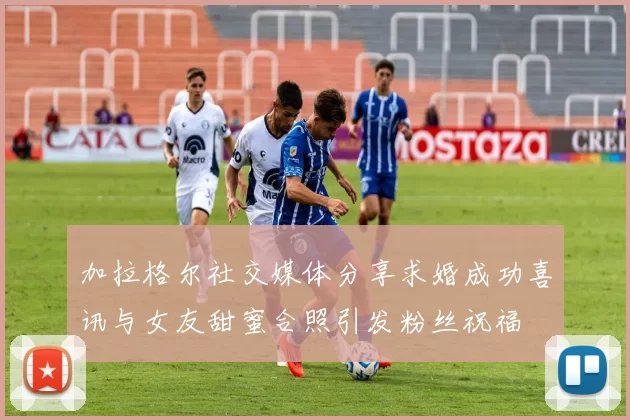 加拉格尔社交媒体分享求婚成功喜讯与女友甜蜜合照引发粉丝祝福