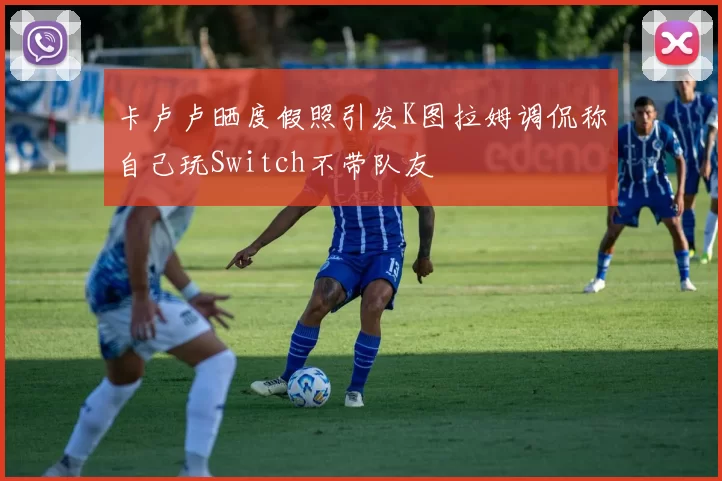 卡卢卢晒度假照引发K图拉姆调侃称自己玩Switch不带队友