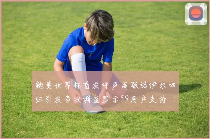 鲍曼世界杯首发呼声高涨诺伊尔回归引发争议调查显示59用户支持